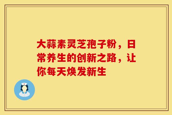 大蒜素灵芝孢子粉，日常养生的创新之路，让你每天焕发新生