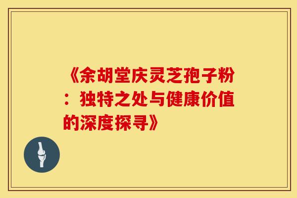 《余胡堂庆灵芝孢子粉：独特之处与健康价值的深度探寻》