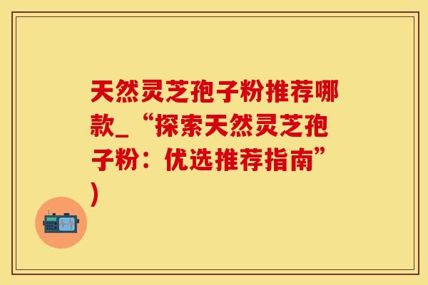 天然灵芝孢子粉推荐哪款_“探索天然灵芝孢子粉：优选推荐指南”)