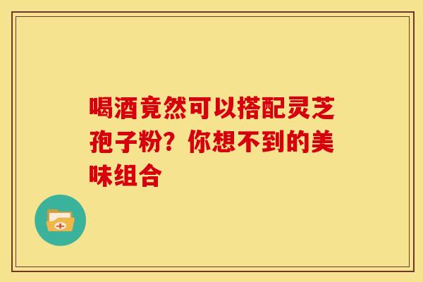 喝酒竟然可以搭配灵芝孢子粉？你想不到的美味组合