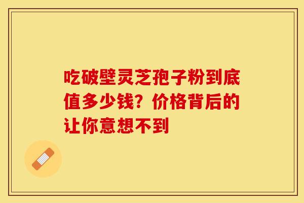 吃破壁灵芝孢子粉到底值多少钱？价格背后的让你意想不到
