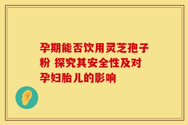 孕期能否饮用灵芝孢子粉 探究其安全性及对孕妇胎儿的影响
