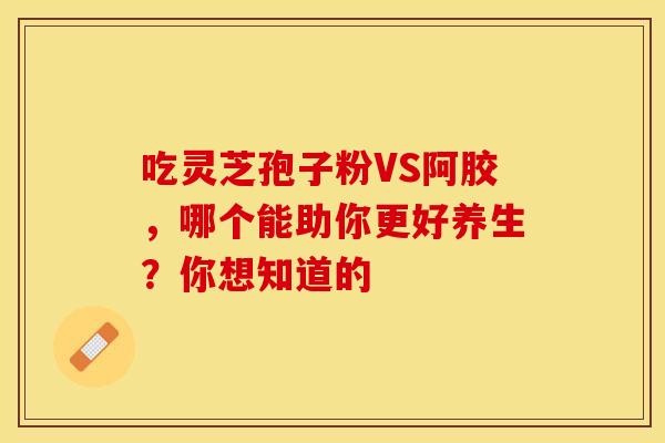 吃灵芝孢子粉VS阿胶，哪个能助你更好养生？你想知道的