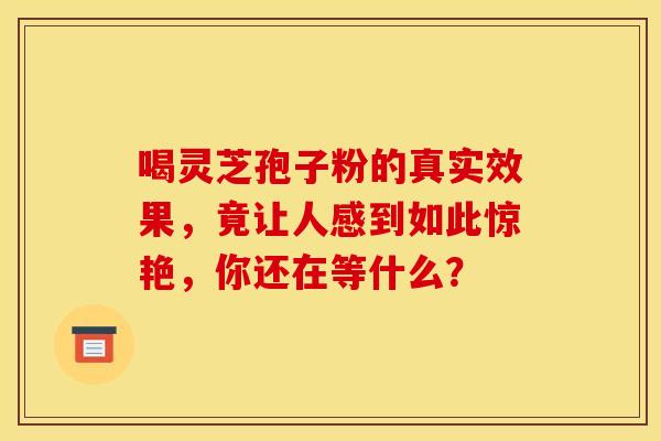 喝灵芝孢子粉的真实效果，竟让人感到如此惊艳，你还在等什么？