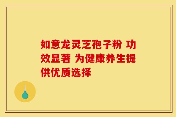 如意龙灵芝孢子粉 功效显著 为健康养生提供优质选择