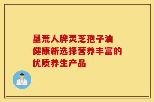 垦荒人牌灵芝孢子油 健康新选择营养丰富的优质养生产品