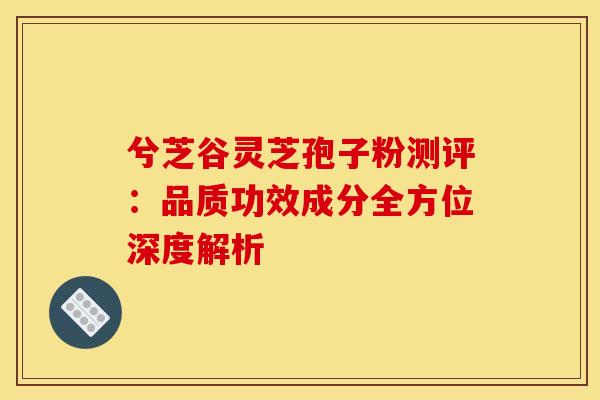 兮芝谷灵芝孢子粉测评：品质功效成分全方位深度解析