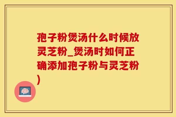 孢子粉煲汤什么时候放灵芝粉_煲汤时如何正确添加孢子粉与灵芝粉)