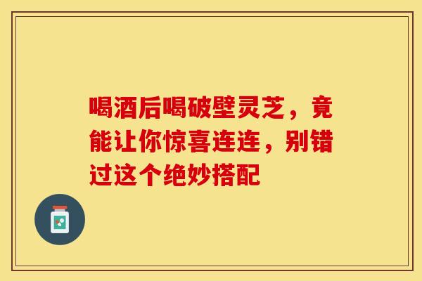喝酒后喝破壁灵芝，竟能让你惊喜连连，别错过这个绝妙搭配