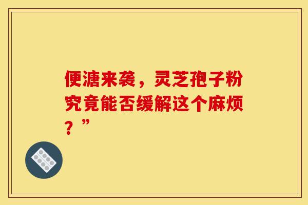 便溏来袭，灵芝孢子粉究竟能否缓解这个麻烦？”