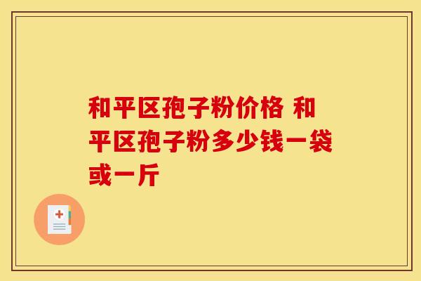 和平区孢子粉价格 和平区孢子粉多少钱一袋或一斤