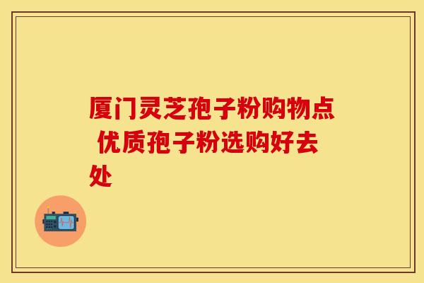 厦门灵芝孢子粉购物点 优质孢子粉选购好去处