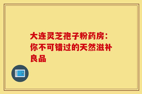 大连灵芝孢子粉药房：你不可错过的天然滋补良品