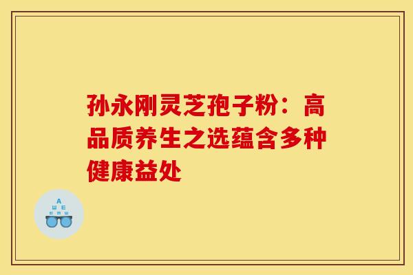 孙永刚灵芝孢子粉：高品质养生之选蕴含多种健康益处