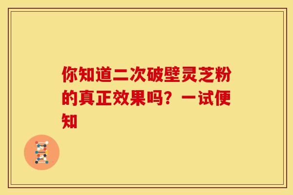 你知道二次破壁灵芝粉的真正效果吗？一试便知
