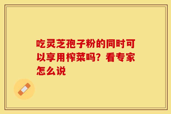 吃灵芝孢子粉的同时可以享用榨菜吗？看专家怎么说