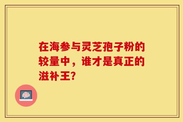 在海参与灵芝孢子粉的较量中，谁才是真正的滋补王？