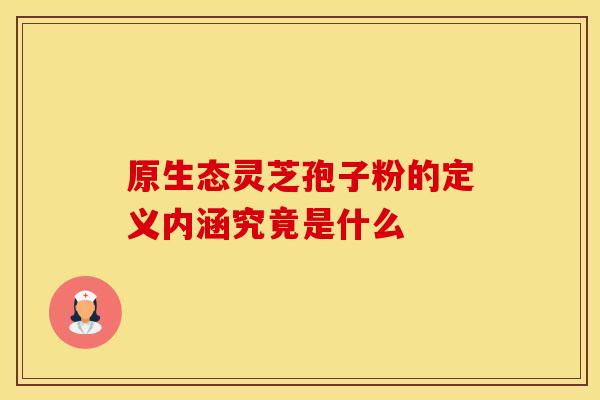 原生态灵芝孢子粉的定义内涵究竟是什么