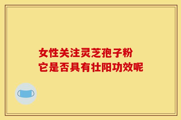 女性关注灵芝孢子粉 它是否具有壮阳功效呢