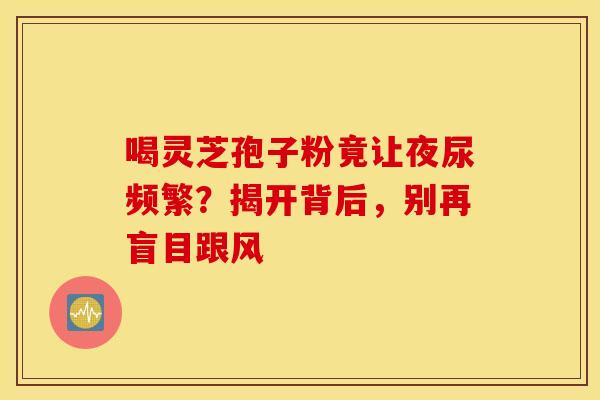喝灵芝孢子粉竟让夜尿频繁？揭开背后，别再盲目跟风
