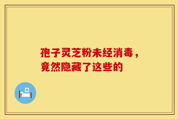 孢子灵芝粉未经消毒，竟然隐藏了这些的