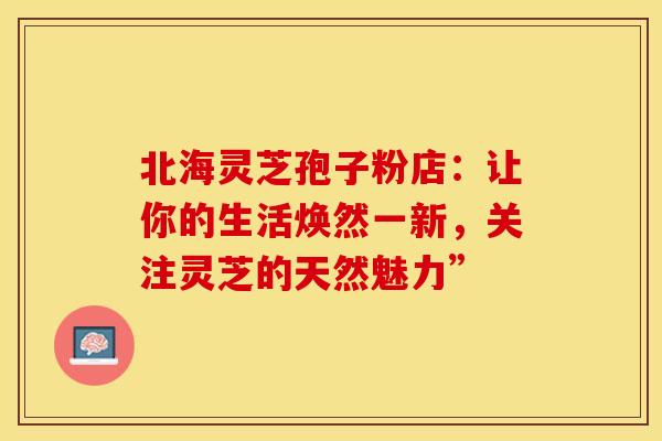 北海灵芝孢子粉店：让你的生活焕然一新，关注灵芝的天然魅力”