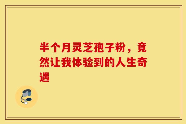 半个月灵芝孢子粉，竟然让我体验到的人生奇遇