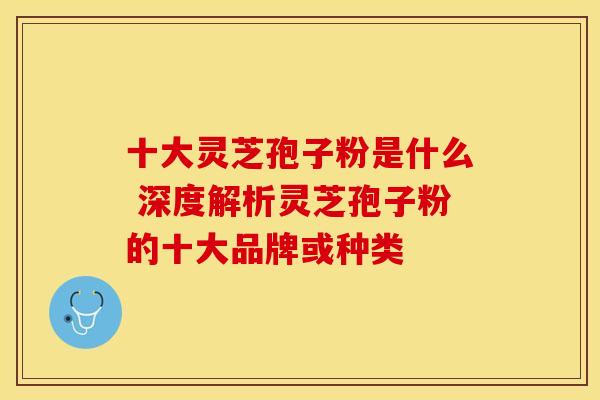 十大灵芝孢子粉是什么 深度解析灵芝孢子粉的十大品牌或种类