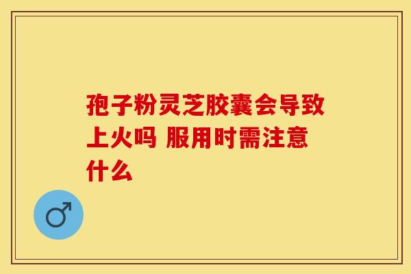 孢子粉灵芝胶囊会导致上火吗 服用时需注意什么
