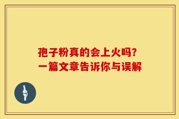 孢子粉真的会上火吗？一篇文章告诉你与误解