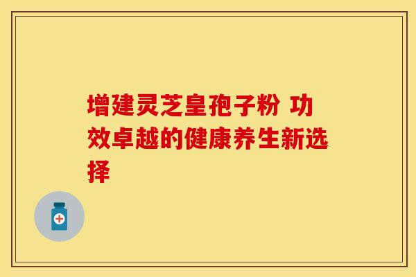 增建灵芝皇孢子粉 功效卓越的健康养生新选择