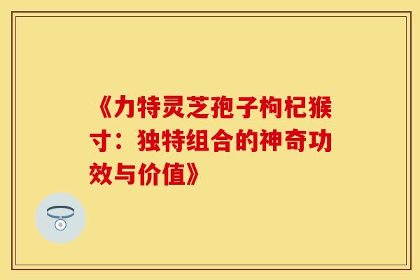 《力特灵芝孢子枸杞猴寸：独特组合的神奇功效与价值》