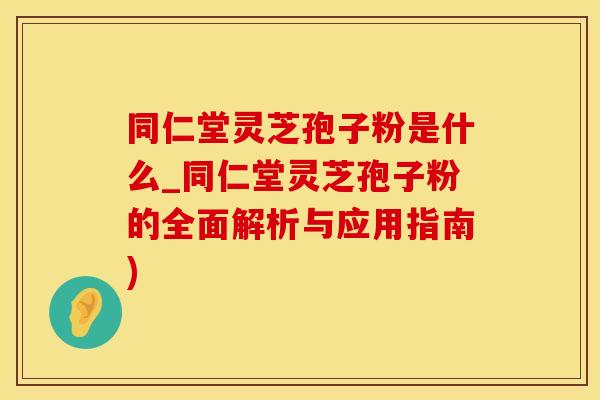 同仁堂灵芝孢子粉是什么_同仁堂灵芝孢子粉的全面解析与应用指南)