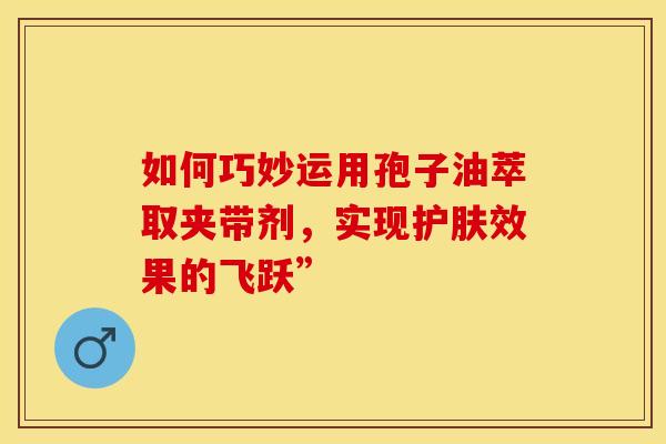 如何巧妙运用孢子油萃取夹带剂，实现护肤效果的飞跃”