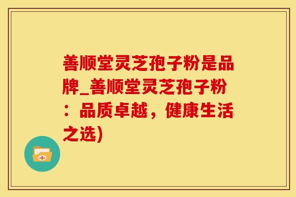 善顺堂灵芝孢子粉是品牌_善顺堂灵芝孢子粉：品质卓越，健康生活之选)