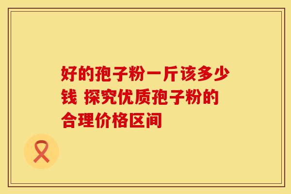 好的孢子粉一斤该多少钱 探究优质孢子粉的合理价格区间