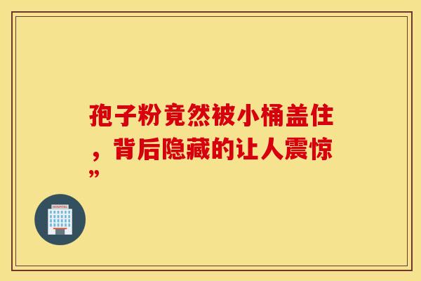 孢子粉竟然被小桶盖住，背后隐藏的让人震惊”