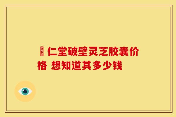 囘仁堂破壁灵芝胶囊价格 想知道其多少钱