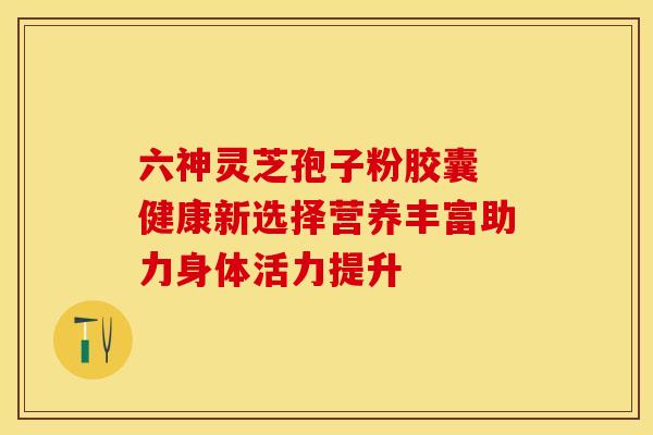 六神灵芝孢子粉胶囊 健康新选择营养丰富助力身体活力提升