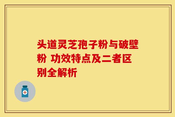头道灵芝孢子粉与破壁粉 功效特点及二者区别全解析