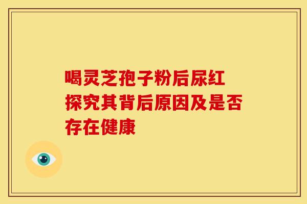 喝灵芝孢子粉后尿红 探究其背后原因及是否存在健康