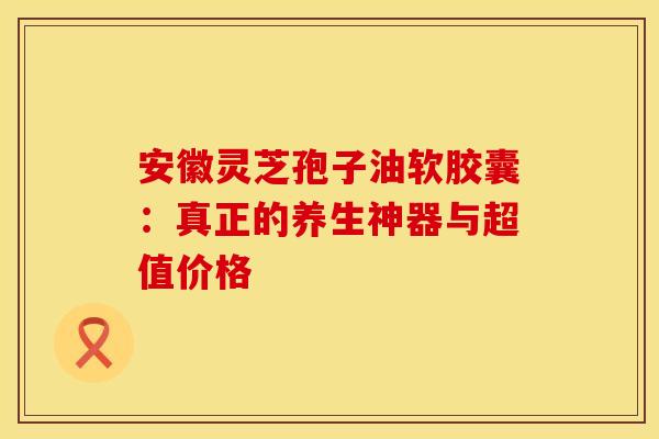 安徽灵芝孢子油软胶囊：真正的养生神器与超值价格