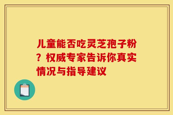 儿童能否吃灵芝孢子粉？权威专家告诉你真实情况与指导建议