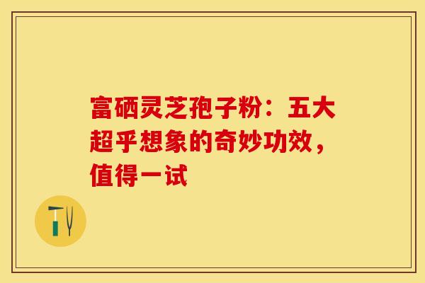 富硒灵芝孢子粉：五大超乎想象的奇妙功效，值得一试