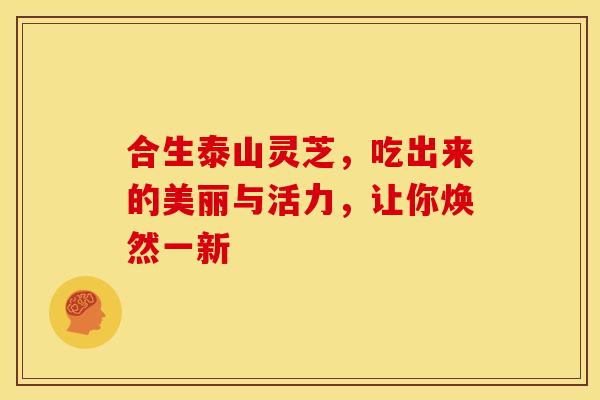 合生泰山灵芝，吃出来的美丽与活力，让你焕然一新