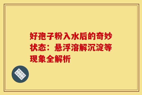 好孢子粉入水后的奇妙状态：悬浮溶解沉淀等现象全解析