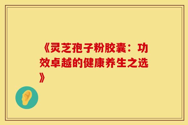 《灵芝孢子粉胶囊：功效卓越的健康养生之选》