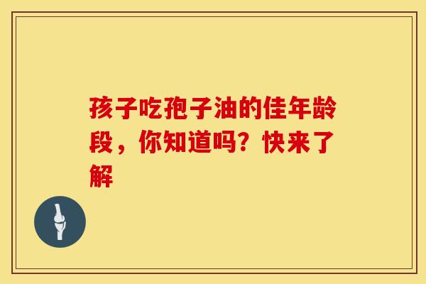 孩子吃孢子油的佳年龄段，你知道吗？快来了解