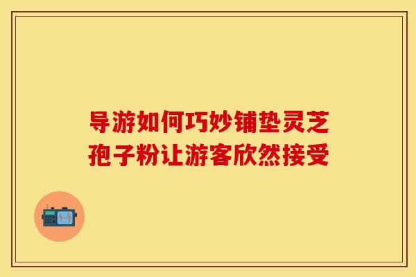 导游如何巧妙铺垫灵芝孢子粉让游客欣然接受
