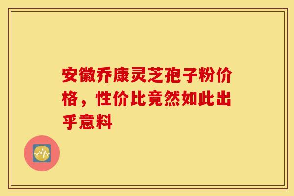 安徽乔康灵芝孢子粉价格，性价比竟然如此出乎意料
